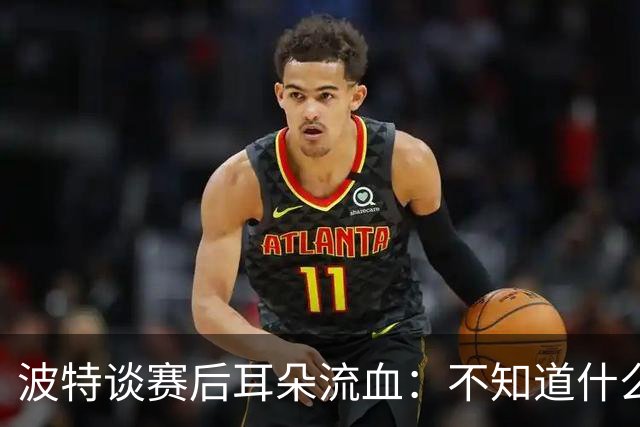 波特谈赛后耳朵流血：不知道什么情况，被人抓了还是咬了一下